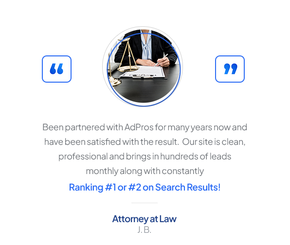 Testimonial from an Attorney at Law, J. B.: “Been partnered with AdPros for many years now and have been satisfied with the result. Our site is clean, professional and brings in hundreds of leads monthly along with constantly Ranking #1 or #2 on Search Results!”